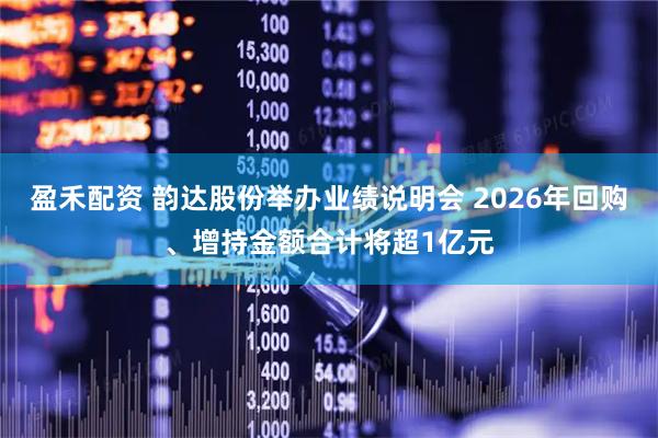 盈禾配资 韵达股份举办业绩说明会 2026年回购、增持金额合计将超1亿元