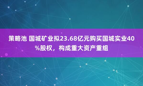 策略池 国城矿业拟23.68亿元购买国城实业40%股权，构成重大资产重组