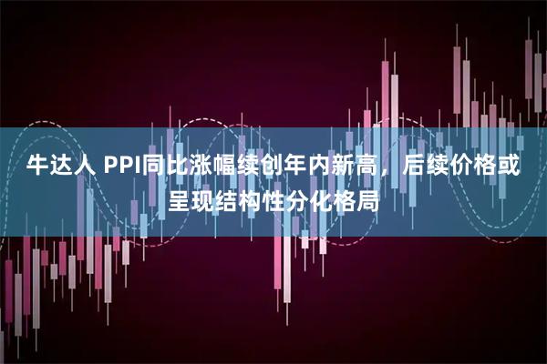 牛达人 PPI同比涨幅续创年内新高，后续价格或呈现结构性分化格局